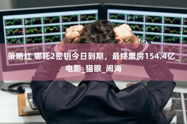 策略红 哪吒2密钥今日到期，最终票房154.4亿_电影_猫眼_闹海