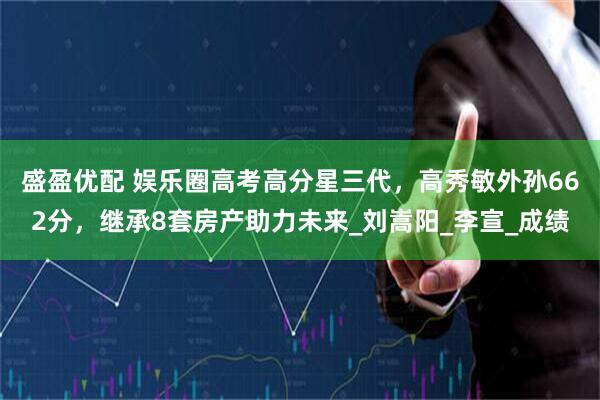 盛盈优配 娱乐圈高考高分星三代，高秀敏外孙662分，继承8套房产助力未来_刘嵩阳_李宣_成绩