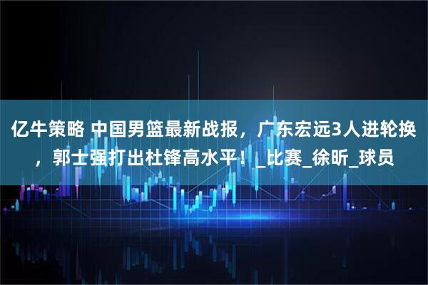 亿牛策略 中国男篮最新战报，广东宏远3人进轮换，郭士强打出杜锋高水平！_比赛_徐昕_球员