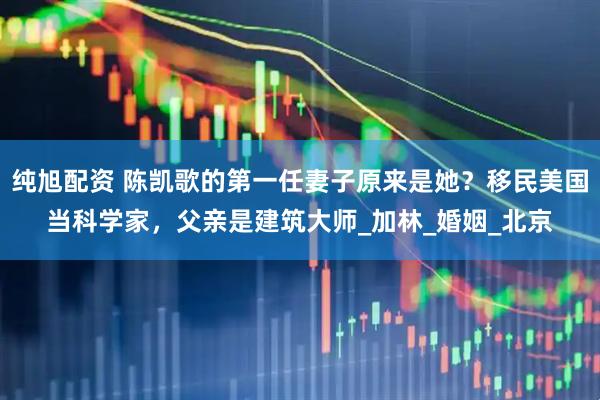 纯旭配资 陈凯歌的第一任妻子原来是她？移民美国当科学家，父亲是建筑大师_加林_婚姻_北京