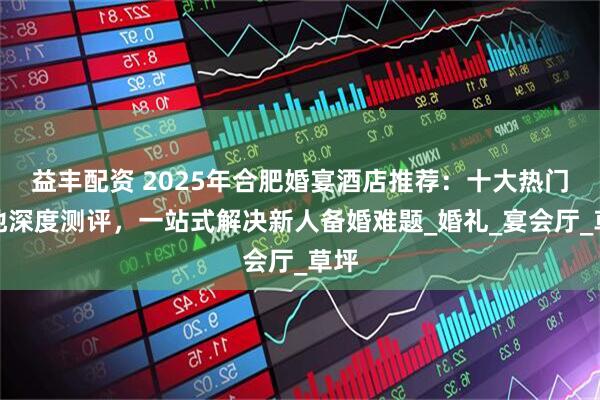 益丰配资 2025年合肥婚宴酒店推荐：十大热门场地深度测评，一站式解决新人备婚难题_婚礼_宴会厅_草坪