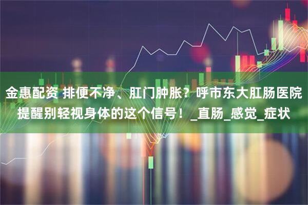 金惠配资 排便不净、肛门肿胀？呼市东大肛肠医院提醒别轻视身体的这个信号！_直肠_感觉_症状