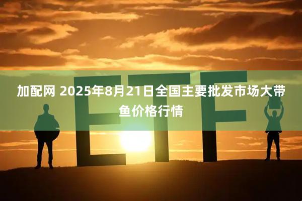 加配网 2025年8月21日全国主要批发市场大带鱼价格行情