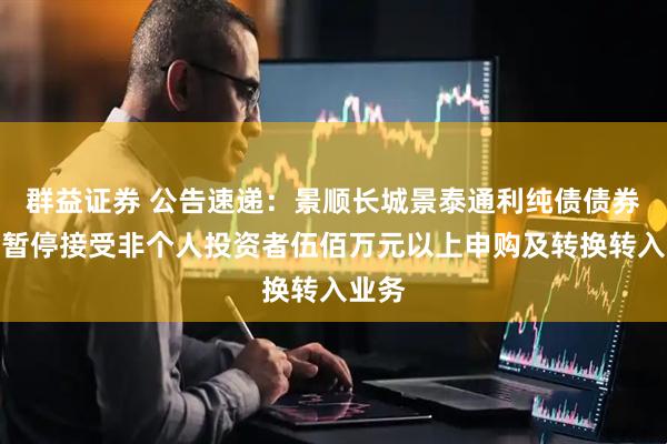 群益证券 公告速递:景顺长城景泰通利纯债债券基金暂停接受非个人投资者伍佰万元以上申购及转换转入业务