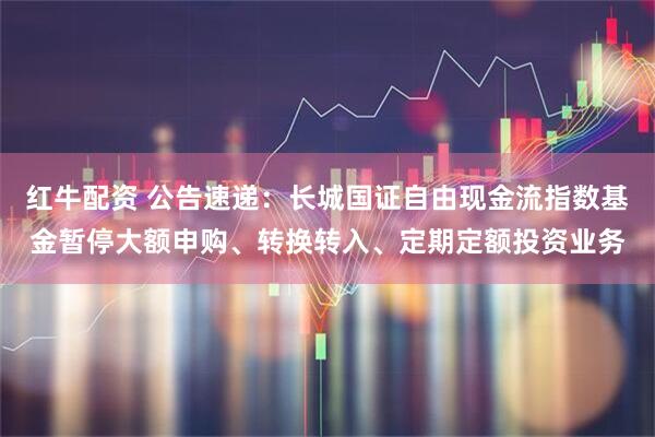 红牛配资 公告速递:长城国证自由现金流指数基金暂停大额申购、转换转入、定期定额投资业务