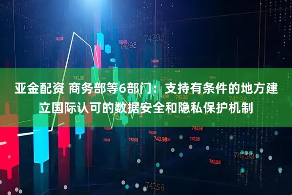 亚金配资 商务部等6部门：支持有条件的地方建立国际认可的数据安全和隐私保护机制