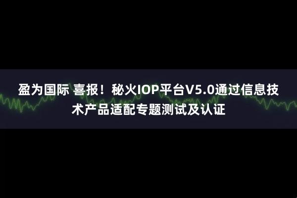 盈为国际 喜报！秘火IOP平台V5.0通过信息技术产品适配专题测试及认证