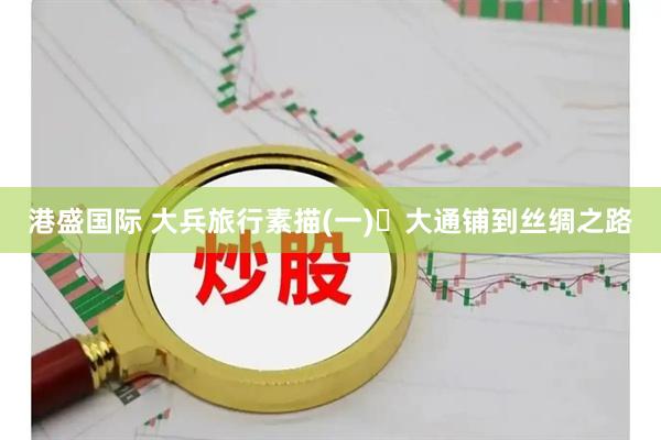 港盛国际 大兵旅行素描(一)‍大通铺到丝绸之路